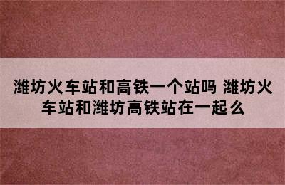 潍坊火车站和高铁一个站吗 潍坊火车站和潍坊高铁站在一起么